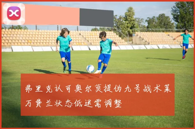 弗里克认可奥尔莫提伪九号战术莱万费兰状态低迷需调整
