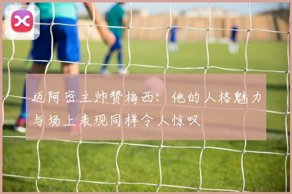 迈阿密主帅赞梅西：他的人格魅力与场上表现同样令人惊叹