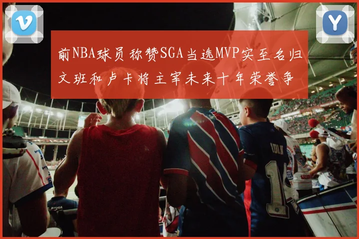 前NBA球员称赞SGA当选MVP实至名归文班和卢卡将主宰未来十年荣誉争夺