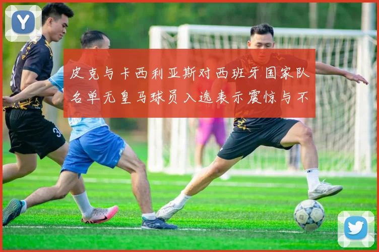 皮克与卡西利亚斯对西班牙国家队名单无皇马球员入选表示震惊与不解