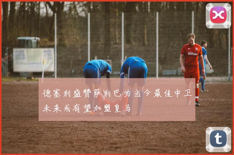 德塞利盛赞萨利巴为当今最佳中卫未来或有望加盟皇马