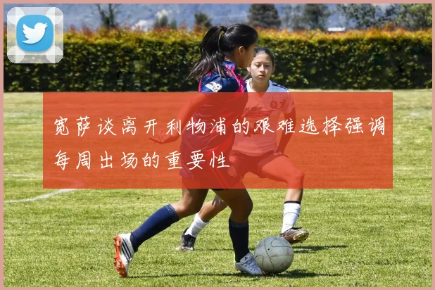 宽萨谈离开利物浦的艰难选择强调每周出场的重要性