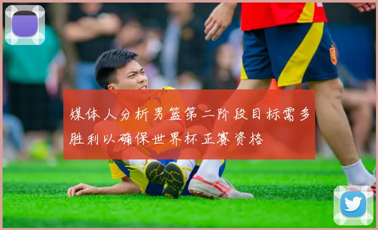媒体人分析男篮第二阶段目标需多胜利以确保世界杯正赛资格