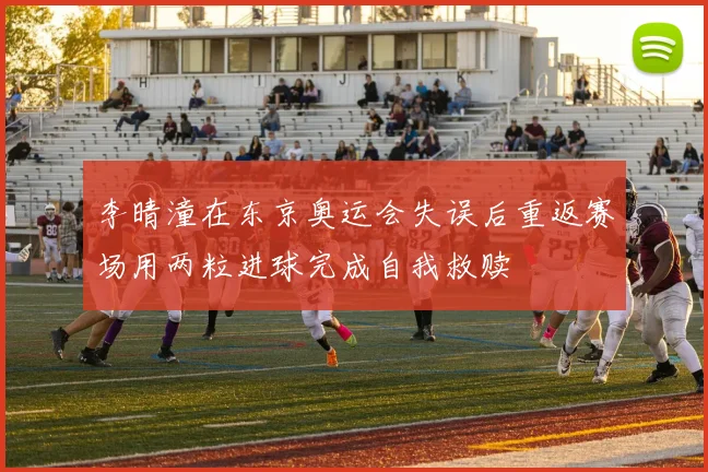 李晴潼在东京奥运会失误后重返赛场用两粒进球完成自我救赎