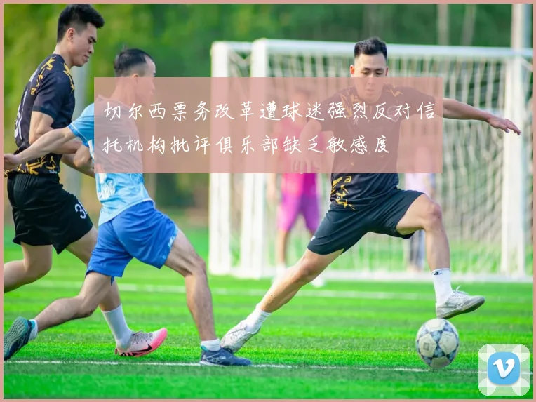 切尔西票务改革遭球迷强烈反对信托机构批评俱乐部缺乏敏感度
