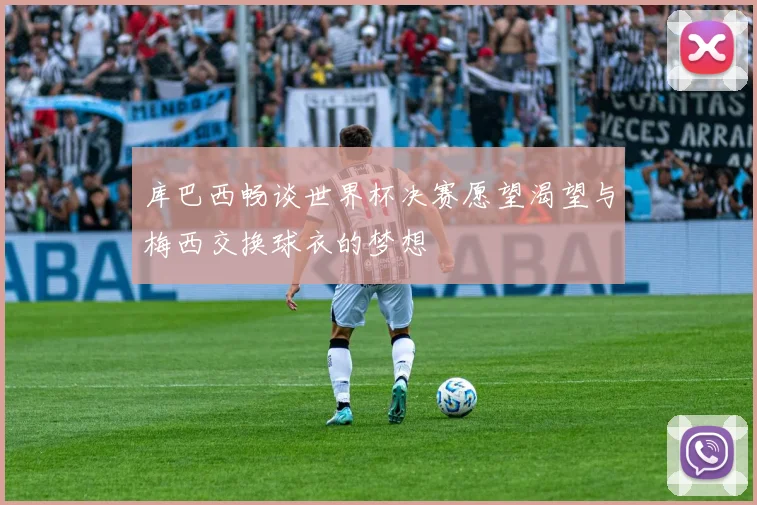库巴西畅谈世界杯决赛愿望渴望与梅西交换球衣的梦想