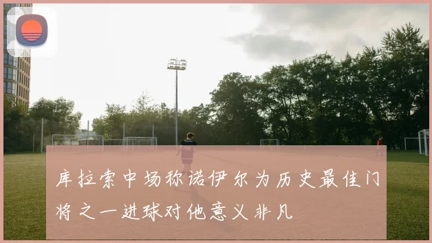 库拉索中场称诺伊尔为历史最佳门将之一进球对他意义非凡