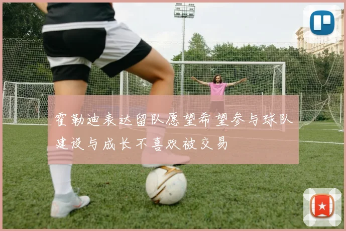 霍勒迪表达留队愿望希望参与球队建设与成长不喜欢被交易