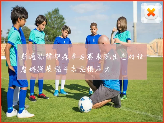 斯通称赞伊森季后赛表现出色对位詹姆斯展现斗志无惧压力