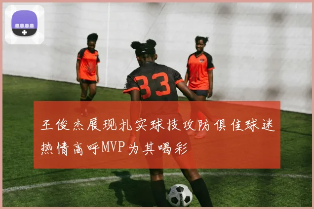 王俊杰展现扎实球技攻防俱佳球迷热情高呼MVP为其喝彩