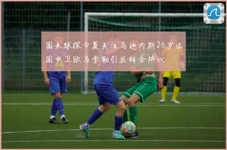 国米球探今夏关注乌迪内斯26岁法国中卫欧马索勒引发转会热议