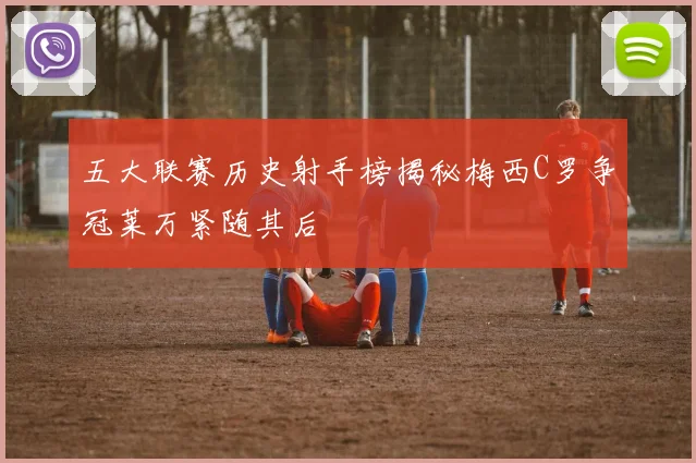 五大联赛历史射手榜揭秘梅西C罗争冠莱万紧随其后