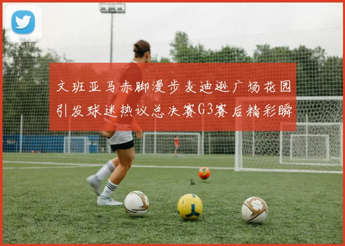 文班亚马赤脚漫步麦迪逊广场花园引发球迷热议总决赛G3赛后精彩瞬间