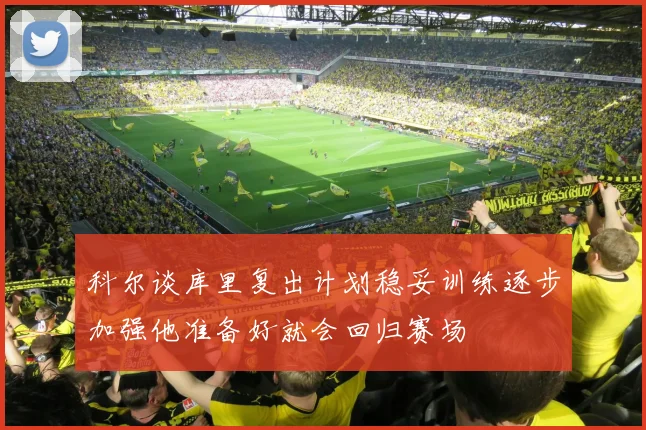 科尔谈库里复出计划稳妥训练逐步加强他准备好就会回归赛场