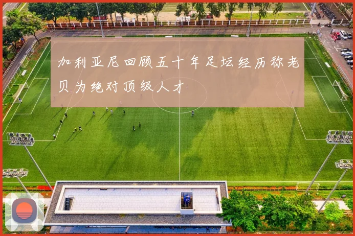 加利亚尼回顾五十年足坛经历称老贝为绝对顶级人才