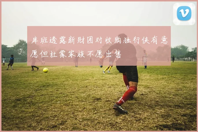 库班透露新财团对收购独行侠有意愿但杜蒙家族不愿出售