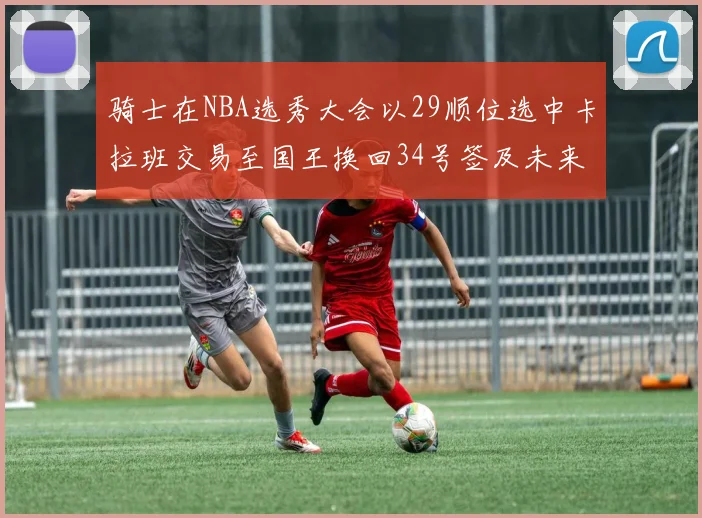 骑士在NBA选秀大会以29顺位选中卡拉班交易至国王换回34号签及未来一轮选秀权