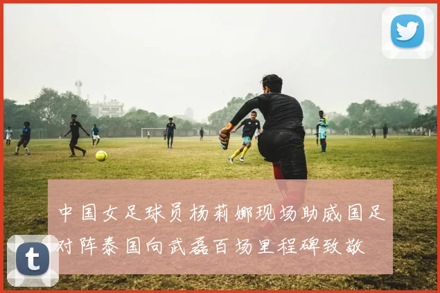 中国女足球员杨莉娜现场助威国足对阵泰国向武磊百场里程碑致敬