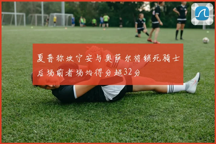 夏普称坎宁安与奥萨尔将锁死骑士后场前者场均得分超32分