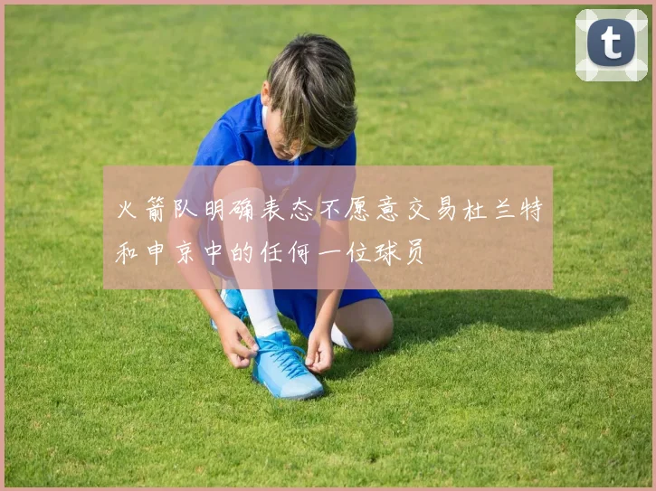 火箭队明确表态不愿意交易杜兰特和申京中的任何一位球员