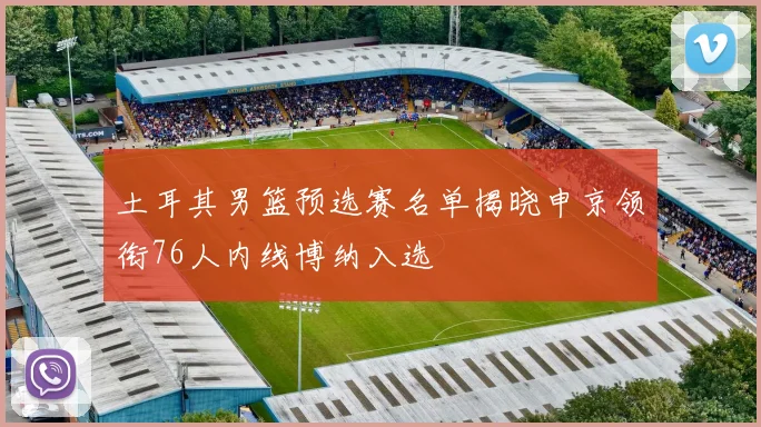 土耳其男篮预选赛名单揭晓申京领衔76人内线博纳入选