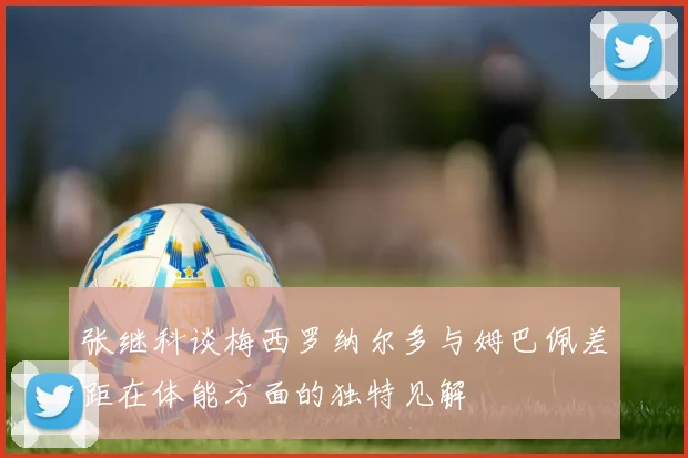 张继科谈梅西罗纳尔多与姆巴佩差距在体能方面的独特见解