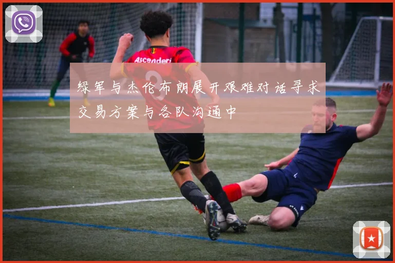 绿军与杰伦布朗展开艰难对话寻求交易方案与各队沟通中